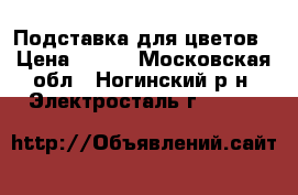 Подставка для цветов › Цена ­ 500 - Московская обл., Ногинский р-н, Электросталь г.  »    